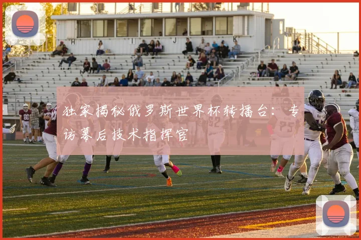 独家揭秘俄罗斯世界杯转播台：专访幕后技术指挥官
