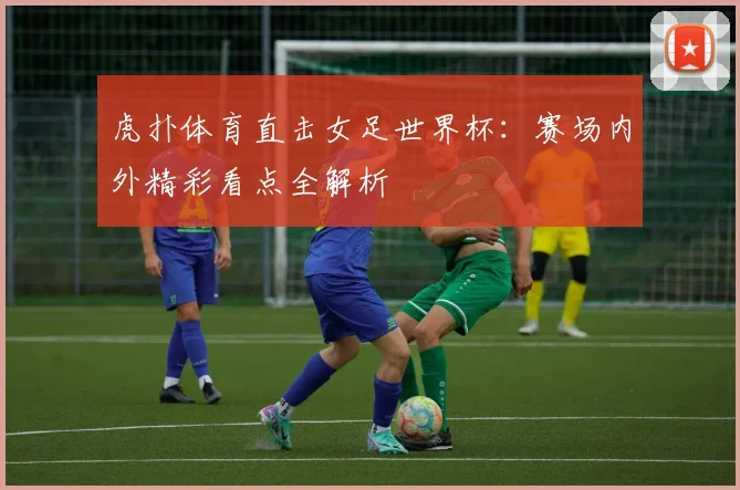 虎扑体育直击女足世界杯：赛场内外精彩看点全解析