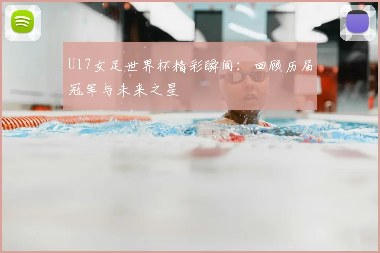 U17女足世界杯精彩瞬间：回顾历届冠军与未来之星