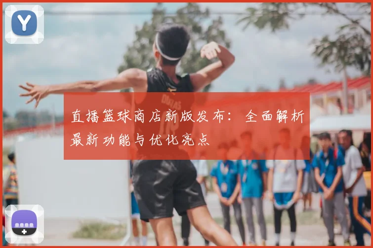 直播篮球商店新版发布：全面解析最新功能与优化亮点