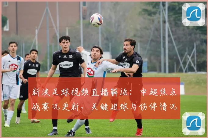 新浪足球视频直播解读：中超焦点战赛况更新，关键进球与伤停情况成关注点