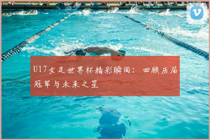 U17女足世界杯精彩瞬间：回顾历届冠军与未来之星
