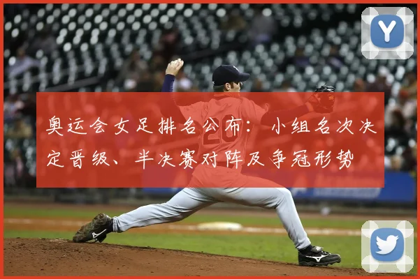 奥运会女足排名公布：小组名次决定晋级、半决赛对阵及争冠形势