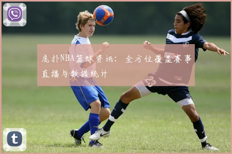 虎扑NBA篮球资讯：全方位覆盖赛事直播与数据统计