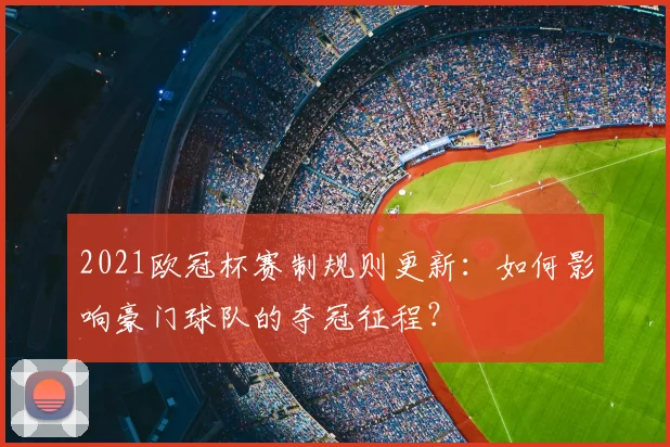 2021欧冠杯赛制规则更新：如何影响豪门球队的夺冠征程？