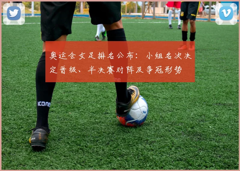 奥运会女足排名公布：小组名次决定晋级、半决赛对阵及争冠形势