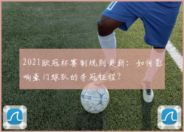 2021欧冠杯赛制规则更新：如何影响豪门球队的夺冠征程？