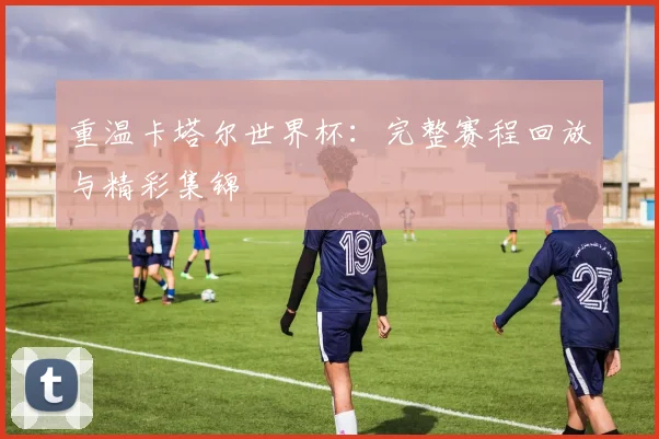重温卡塔尔世界杯：完整赛程回放与精彩集锦