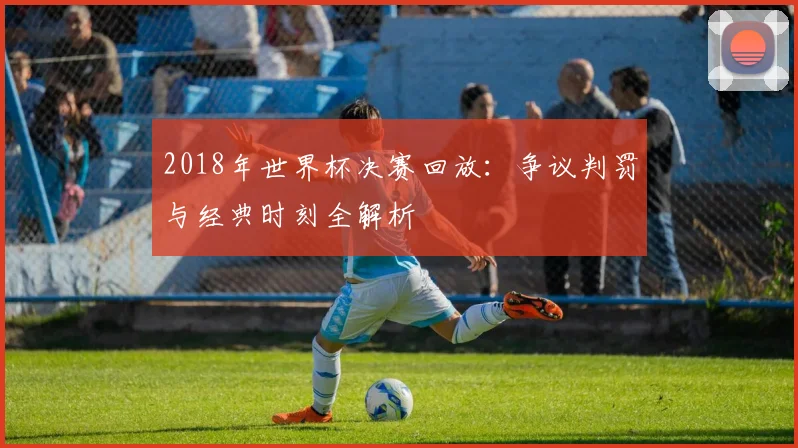 2018年世界杯决赛回放：争议判罚与经典时刻全解析