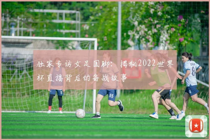 独家专访女足国脚：揭秘2022世界杯直播背后的备战故事