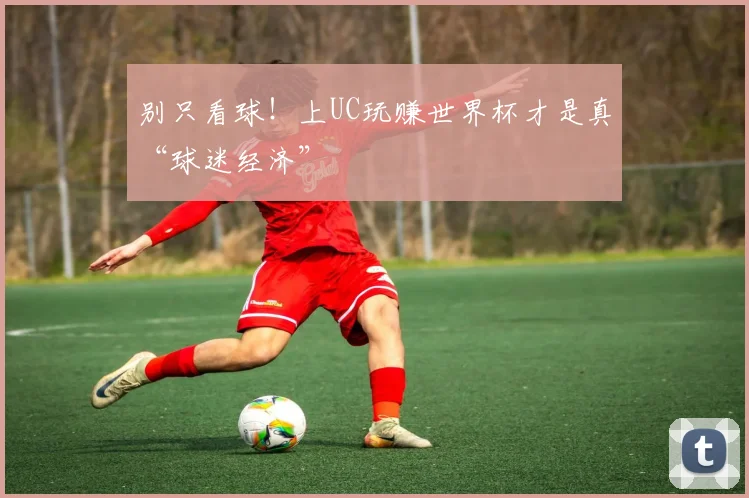 别只看球！上UC玩赚世界杯才是真“球迷经济”