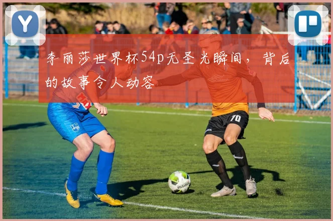 李丽莎世界杯54p无圣光瞬间，背后的故事令人动容