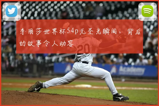 李丽莎世界杯54p无圣光瞬间，背后的故事令人动容